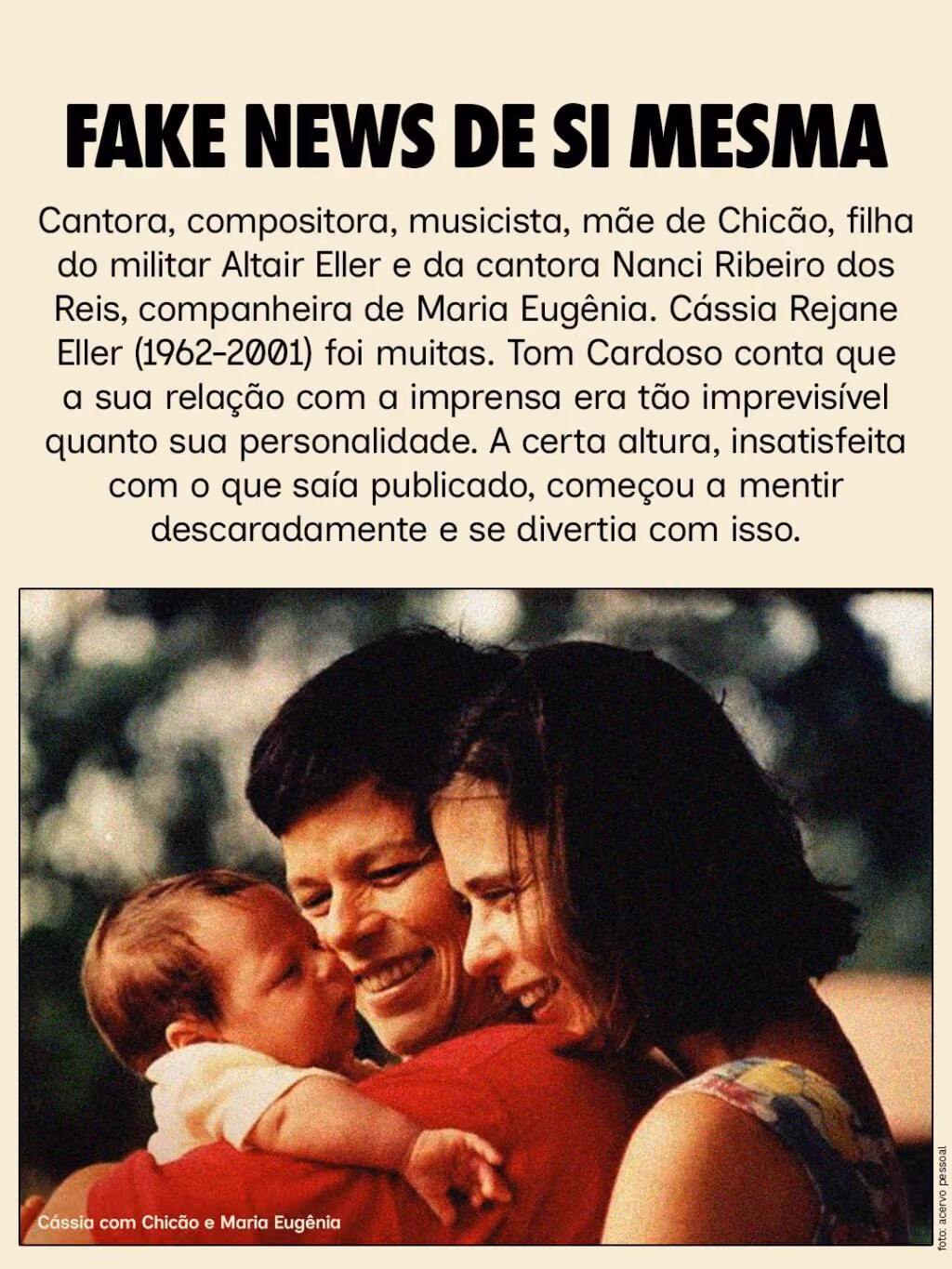Fake news de si mesma
Cantora, compositora, musicista, mãe de Chicão, filha do militar Altair Eller e da cantora Nanci Ribeiro dos Reis, companheira de Maria Eugênia. Cássia Rejane Eller (1962-2001) foi muitas. Tom Cardoso conta que a sua relação com a imprensa era tão imprevisível quanto sua personalidade. A certa altura, insatisfeita com o que saía publicado, começou a mentir descaradamente e se divertia com isso.
