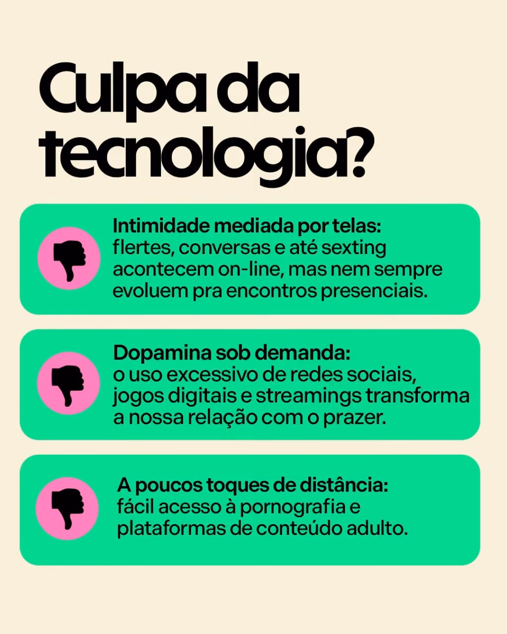 Culpa da tecnologia?
. Intimidade mediada por telas: flertes, conversas e até sexting acontecem on-line, mas nem sempre evoluem pra encontros presenciais.
. Dopamina sob demanda: o uso excessivo de redes sociais, jogos digitais e streamings transforma a nossa relação com o prazer.
. A poucos toques de distância: fácil acesso à pornografia e plataformas de conteúdo adulto.