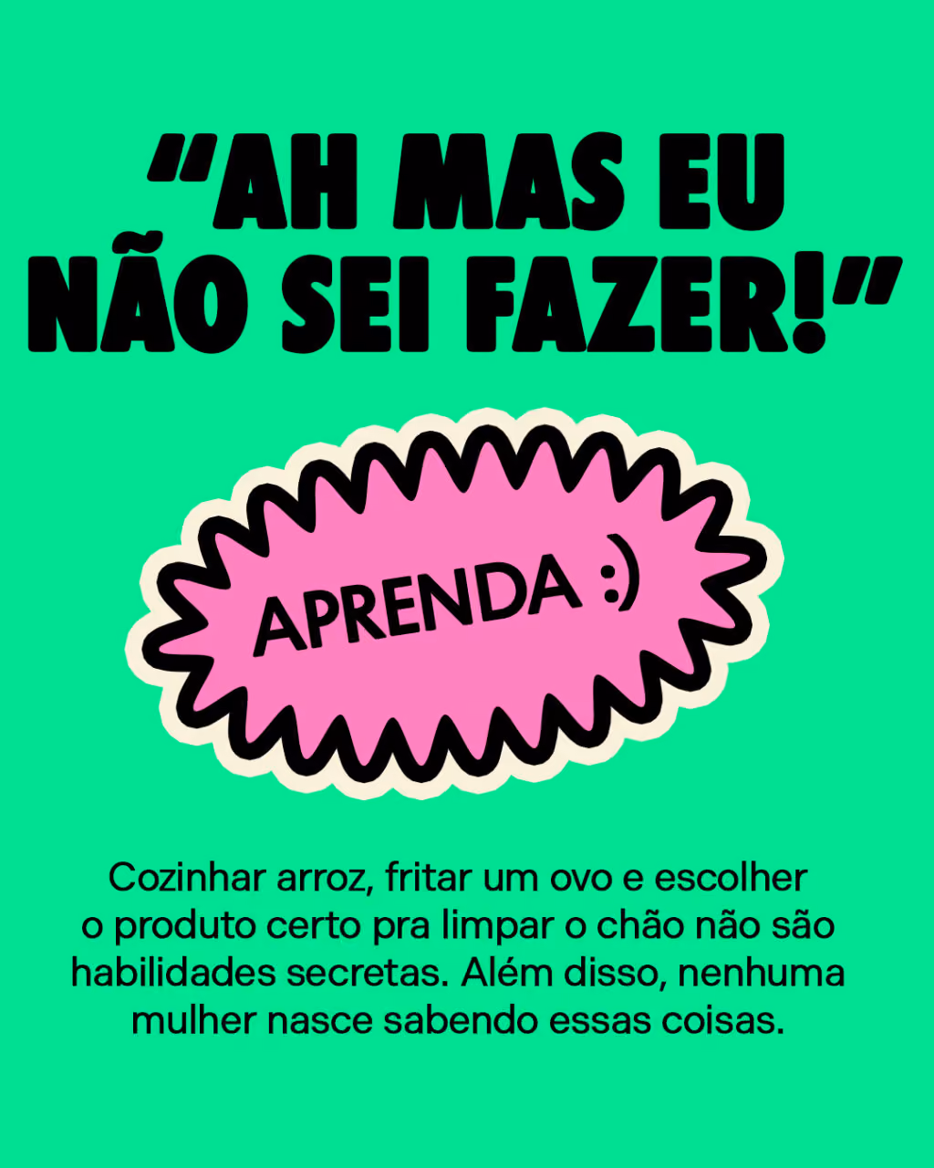 “Ah, mas eu não sei fazer!”
Aprenda. 
Cozinhar arroz, fritar um ovo e escolher o produto certo pra limpar o chão não são habilidades secretas. Além disso, nenhuma mulher nasce sabendo essas coisas.
