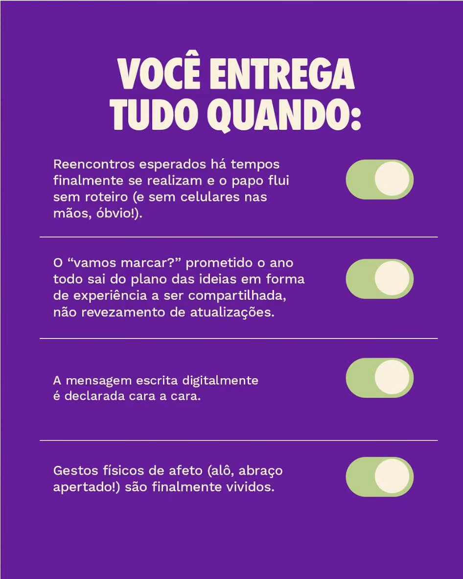 Você entrega tudo quando: 

Reencontros esperados há tempos finalmente se realizam e o papo flui sem roteiro (e sem celulares nas mãos, óbvio!).
O “vamos marcar?” prometido o ano todo sai do plano das ideias em forma de experiência a ser compartilhada, não revezamento de atualizações. 
A mensagem escrita digitalmente é declarada cara a cara.
Gestos físicos de afeto (alô, abraço apertado!) são finalmente vividos.

