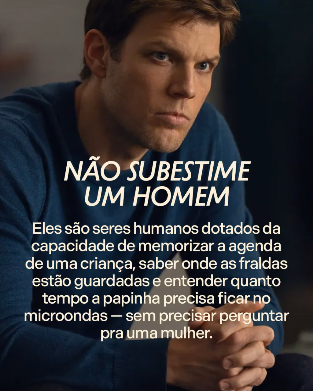 Não subestime um homem
Eles são seres humanos dotados da capacidade de memorizar a agenda de uma criança, saber onde as fraldas estão guardadas e entender quanto tempo a papinha precisa ficar no microondas — sem precisar perguntar pra uma mulher.