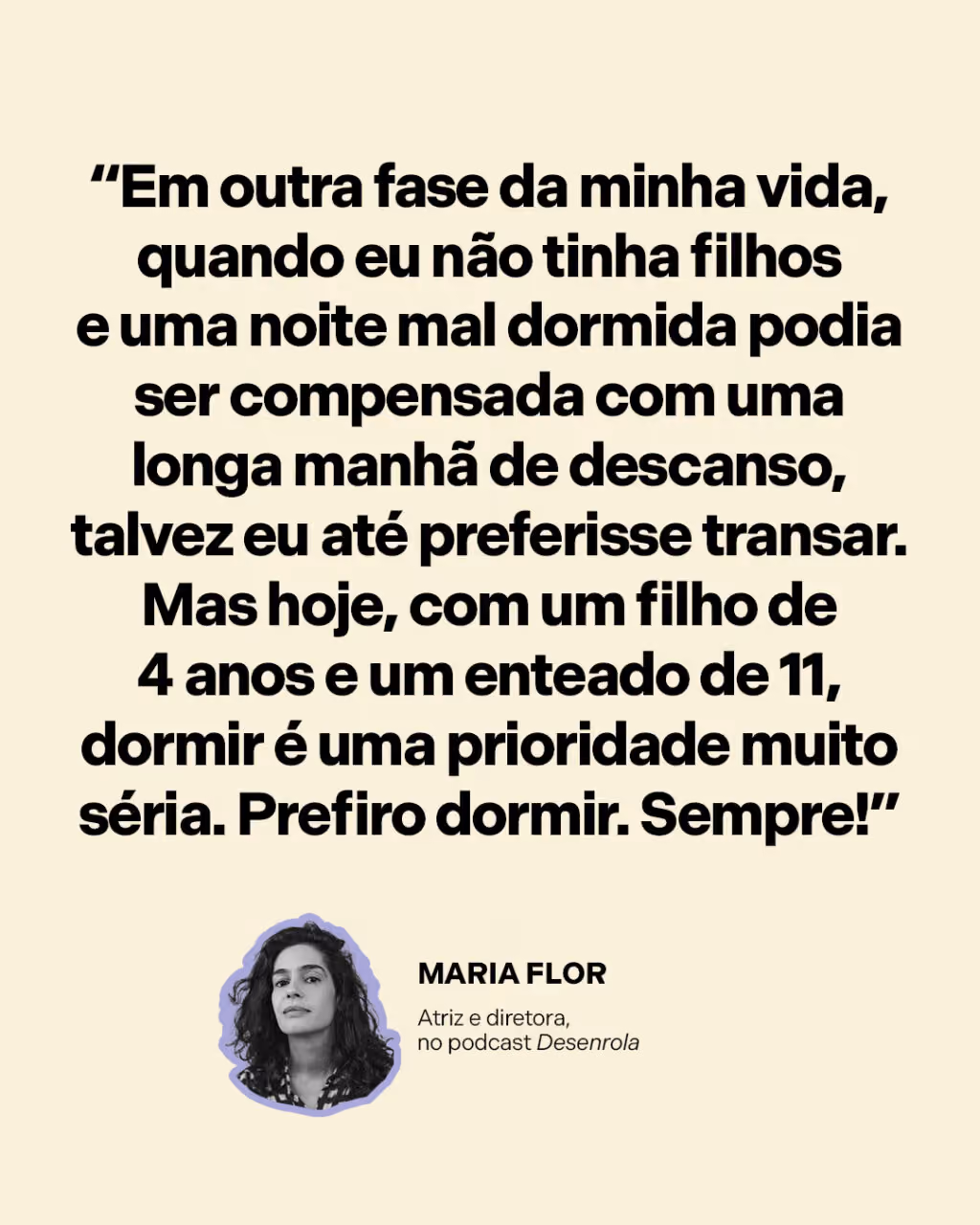 “Em outra fase da minha vida, quando eu não tinha filhos e uma noite mal dormida podia ser compensada com uma longa manhã de descanso, talvez eu até preferisse transar. Mas hoje, com um filho de 4 anos e um enteado de 11, dormir é uma prioridade muito séria. Prefiro dormir. Sempre!”
Maria Flor 
Atriz e diretora, no podcast Desenrola
