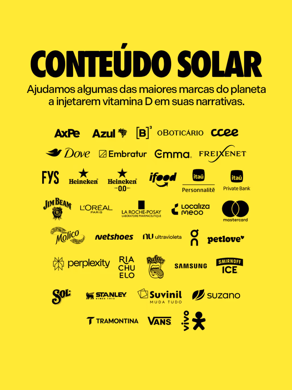 Conteúdo solar
Ajudamos algumas das maiores marcas do planeta a injetarem vitamina D em suas narrativas.
Allegra
Axpe
Azul
B3
Boticário
Dove
Embratur
Emma
FYS
Freixenet
Heineken 0.0
iFood
Itaú Private
KLM
La Roche
Localiza
L’Oreal
Molico
Netshoes
Nomad
On
Petlove
Riachuelo
Ruffles
Samsung
Smirnoff
Sol
Stanley
Suvinil
Suzano
Tramontina
Vans