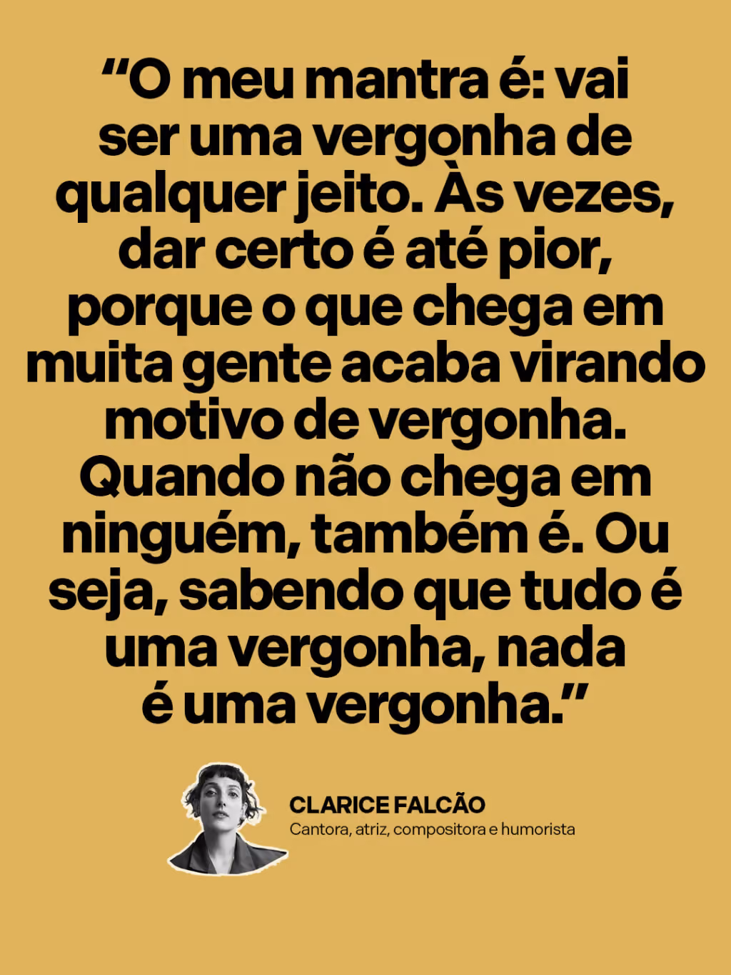 “O meu mantra é: vai ser uma vergonha de qualquer jeito. Às vezes, dar certo é até pior, porque o que chega em muita gente acaba virando motivo de vergonha. Quando não chega em ninguém, também é. Ou seja, sabendo que tudo é uma vergonha, nada é uma vergonha.”
Clarice Falcão
Cantora, atriz, compositora e humorista