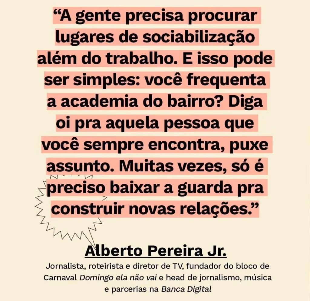 O paradoxo urbano: entre a solidão e o FOMO - Texto: “A gente precisa procurar lugares de sociabilização além do trabalho. E isso pode ser simples: você frequenta a academia do bairro? Diga oi pra aquela pessoa que você sempre encontra, puxe assunto. Muitas vezes, só é preciso baixar a guarda pra construir novas relações.” Alberto Pereira Jr. Jornalista, roteirista e diretor de TV, fundador do bloco de Carnaval Domingo ela não vai e head de jornalismo, música e parcerias na Banca Digital