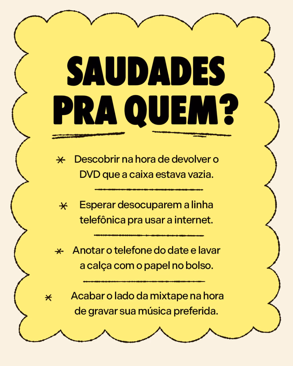 Saudades pra quem?
. Descobrir na hora de devolver o DVD que a caixa estava vazia.
. Esperar desocuparem a linha telefônica pra usar a internet.
. Anotar o telefone do date e lavar a calça com o papel no bolso.
. Acabar o lado da mixtape na hora de gravar sua música preferida.