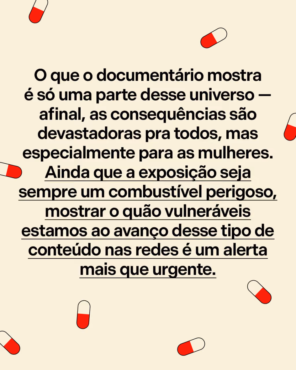 O que o documentário mostra é só uma parte desse universo — afinal, as consequências são devastadoras pra todos, mas especialmente para as mulheres. Ainda que a exposição seja sempre um combustível perigoso, mostrar o quão vulneráveis estamos ao avanço desse tipo de conteúdo nas redes é um alerta mais que urgente.