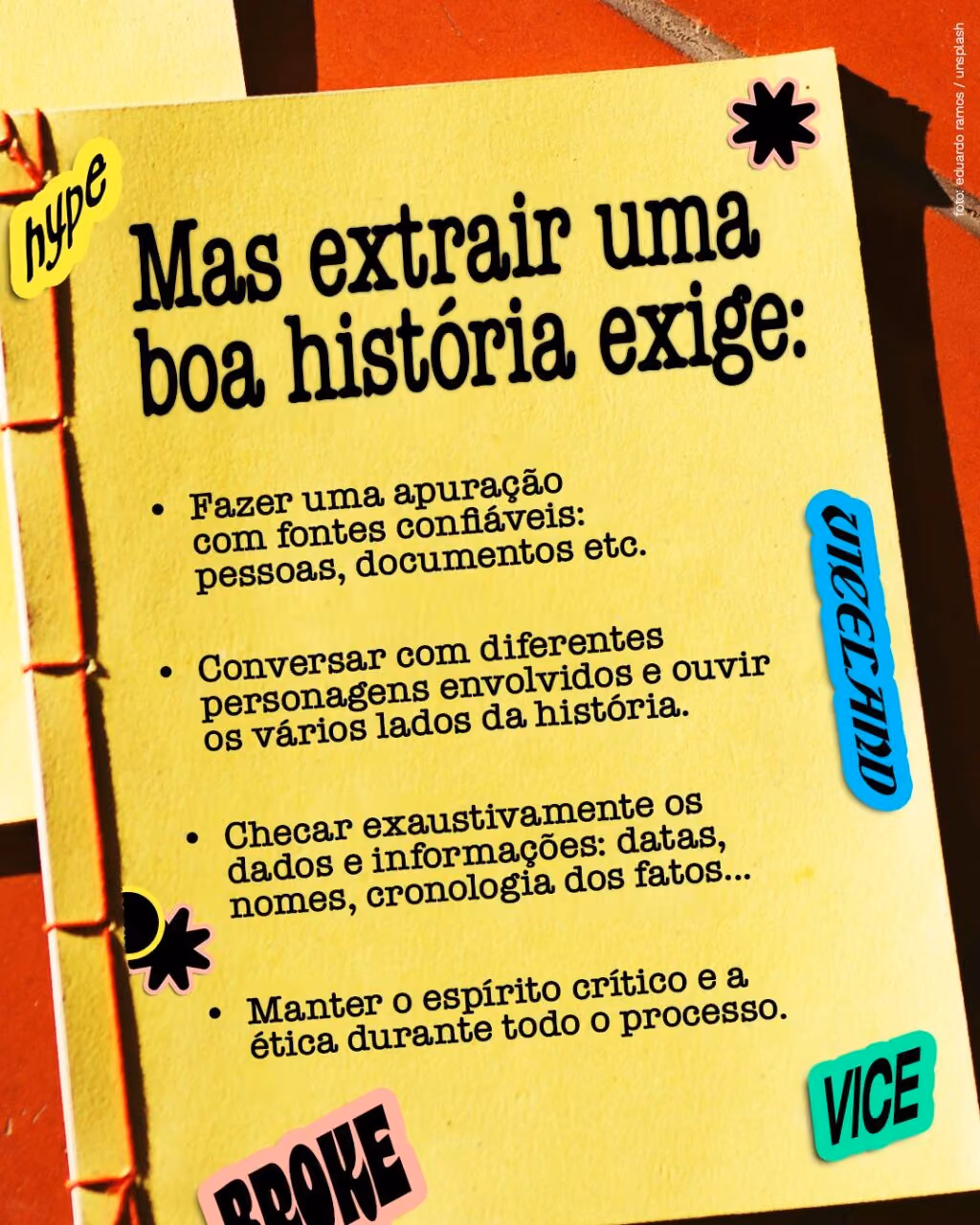 Mas extrair uma boa história exige:
. Fazer uma apuração com fontes confiáveis: pessoas, documentos etc.
. Conversar com diferentes personagens envolvidos e ouvir os vários lados da história.
. Checar exaustivamente os dados e informações: datas, nomes, cronologia dos fatos...
. Manter o espírito crítico e a ética durante todo o processo.