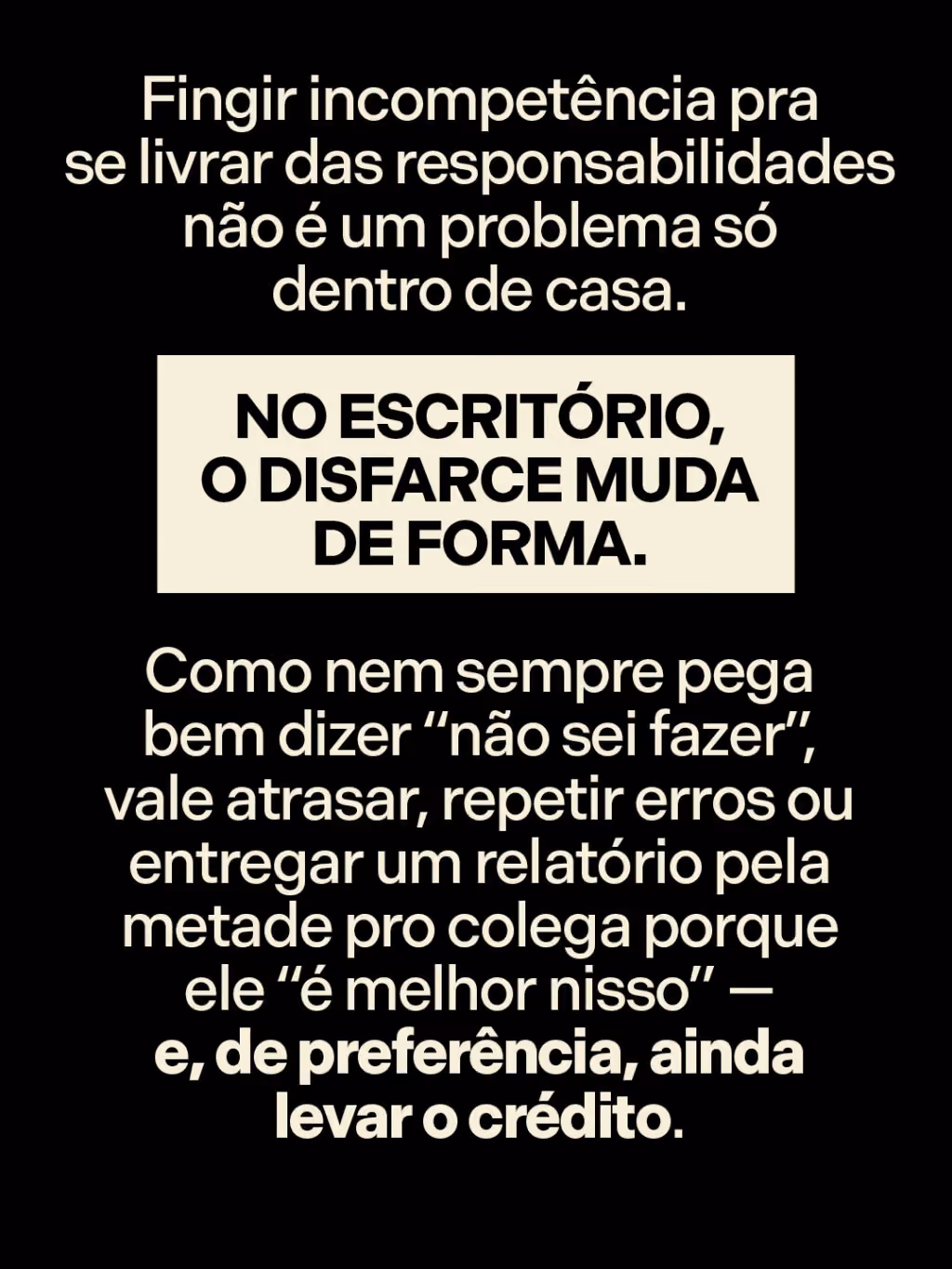 Fingir incompetência pra se livrar das responsabilidades não é um problema só dentro de casa. No escritório, o disfarce muda de forma.
Como nem sempre pega bem dizer “não sei fazer”, vale atrasar, repetir erros ou entregar um relatório pela metade pro colega porque ele “é melhor nisso” — e, de preferência, ainda levar o crédito.