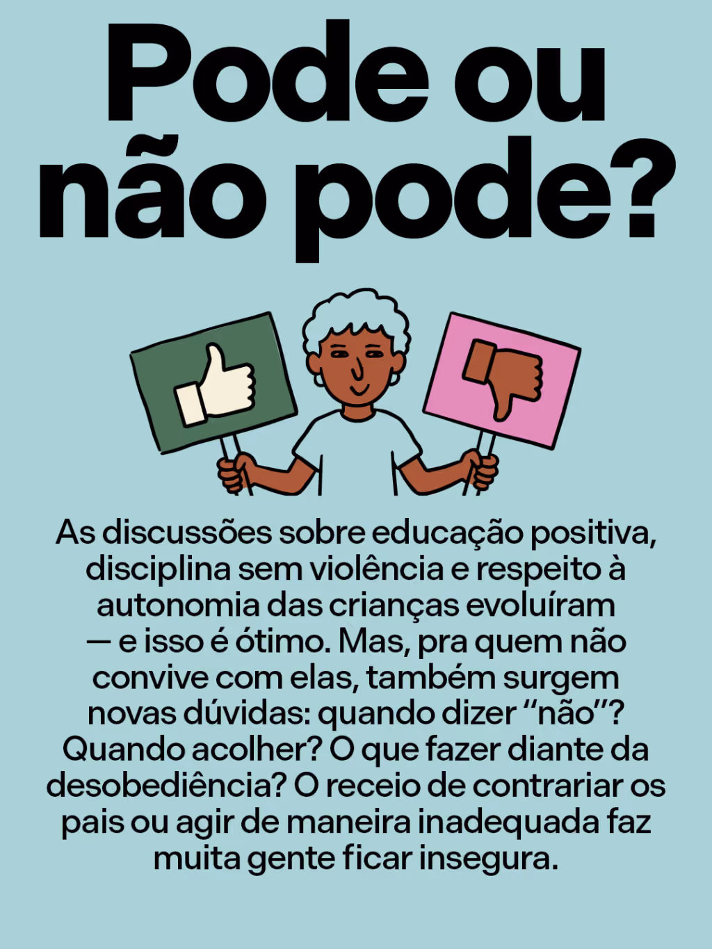Pode ou não pode?
As discussões sobre educação positiva, disciplina sem violência e respeito à autonomia das crianças evoluíram — e isso é ótimo. Mas, pra quem não convive com elas, também surgem novas dúvidas: quando dizer “não”? Quando acolher? O que fazer diante da desobediência? O receio de contrariar os pais ou agir de maneira inadequada faz muita gente ficar insegura.