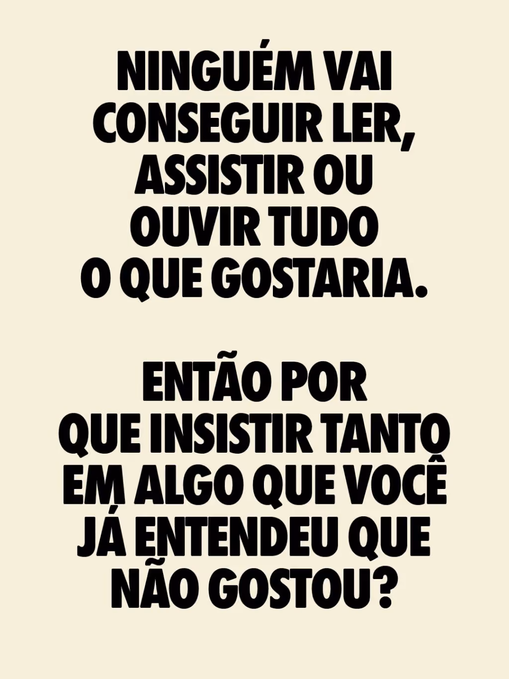 Ninguém vai conseguir ler, assistir ou ouvir tudo o que gostaria.
Então por que insistir TANTO em algo que você já entendeu que não gostou?