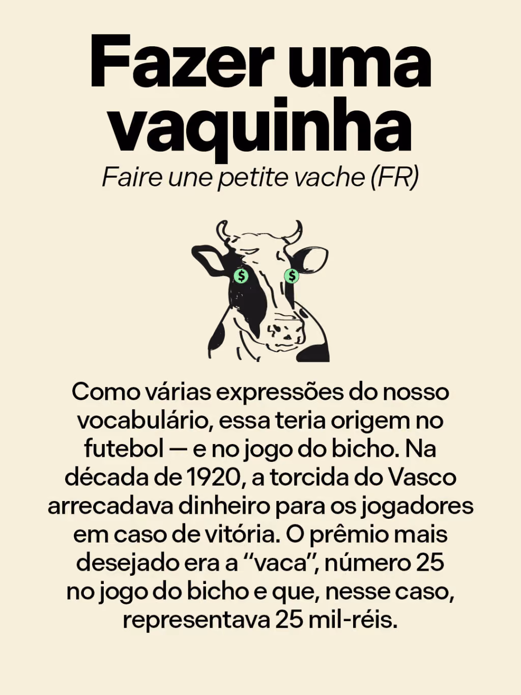 Fazer uma vaquinha
Faire une petite vache (FR)
Como várias expressões do nosso vocabulário, essa teria origem no futebol — e no jogo do bicho. Na década de 1920, a torcida do Vasco arrecadava dinheiro para os jogadores em caso de vitória. O prêmio mais desejado era a “vaca”, número 25 no jogo do bicho e que, nesse caso, representava 25 mil-réis.