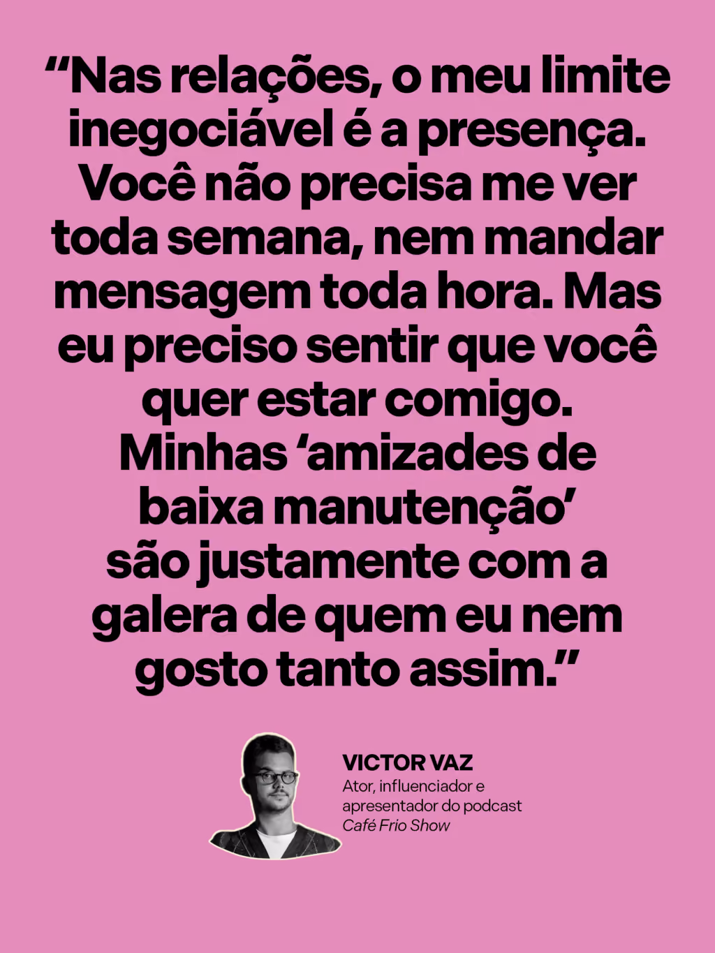 “Nas relações, o meu limite inegociável é a presença. Você não precisa me ver toda semana, nem mandar mensagem toda hora. Mas eu preciso sentir que você quer estar comigo. Minhas ‘amizades de baixa manutenção’ são justamente com a galera de quem eu nem gosto tanto assim.”
Victor Vaz
Ator, influenciador e apresentador do podcast Café Frio Show