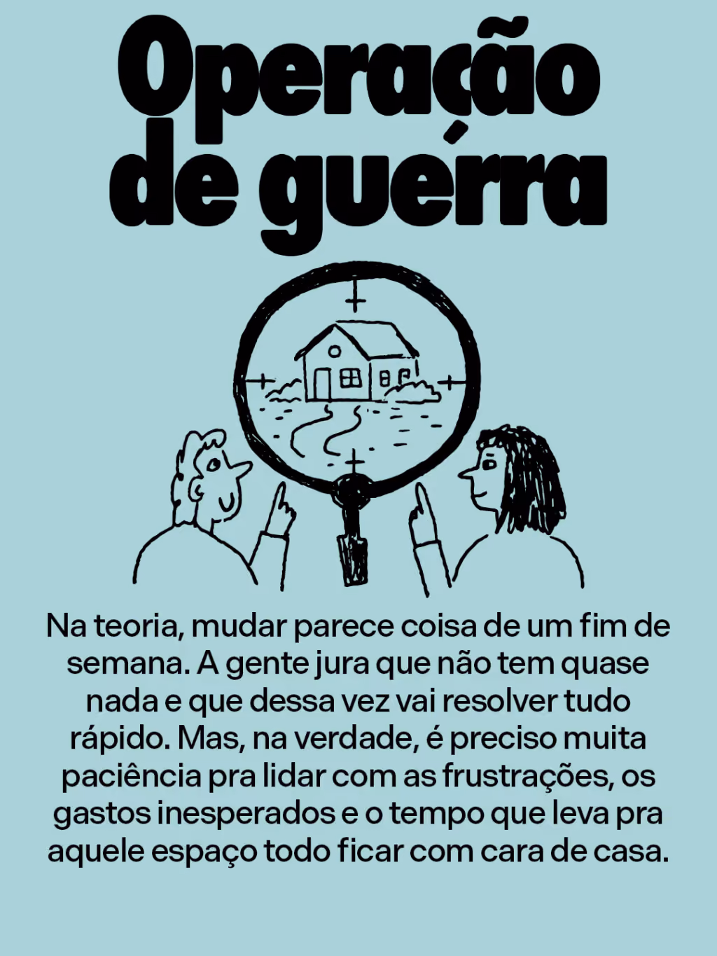 Operação de guerra
Na teoria, mudar parece coisa de um fim de semana. A gente jura que não tem quase nada e que dessa vez vai resolver tudo rápido. Mas, na verdade, é preciso muita paciência pra lidar com as frustrações, os gastos inesperados e o tempo que leva pra aquele espaço todo ficar com cara de casa.