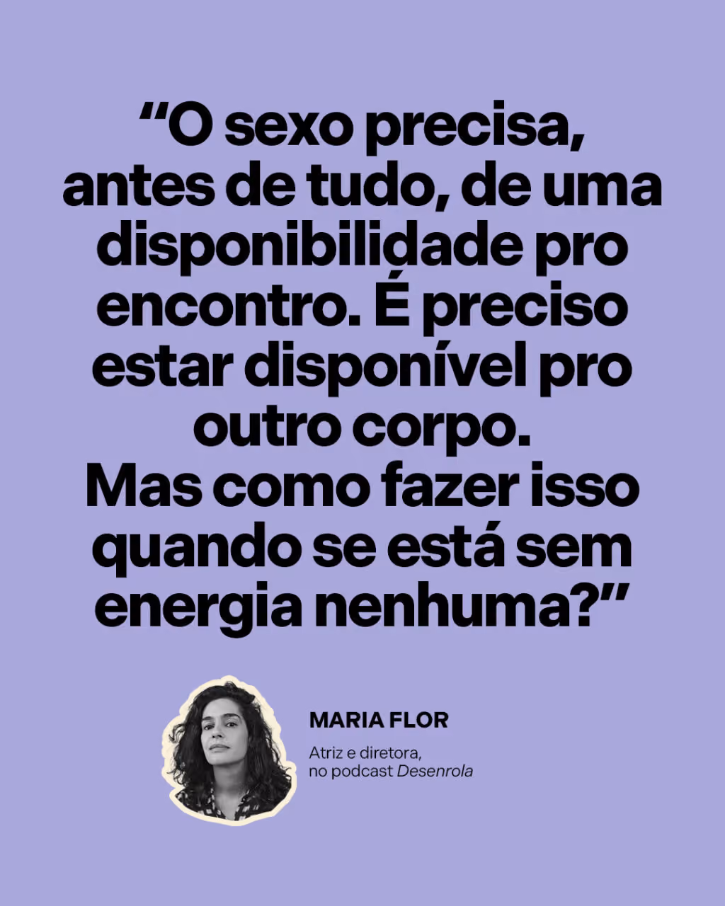 “O sexo precisa, antes de tudo, de uma disponibilidade pro encontro. É preciso estar disponível pro outro corpo. Mas como fazer isso quando se está sem energia nenhuma?”
Maria Flor 
Atriz e diretora, no podcast Desenrola
