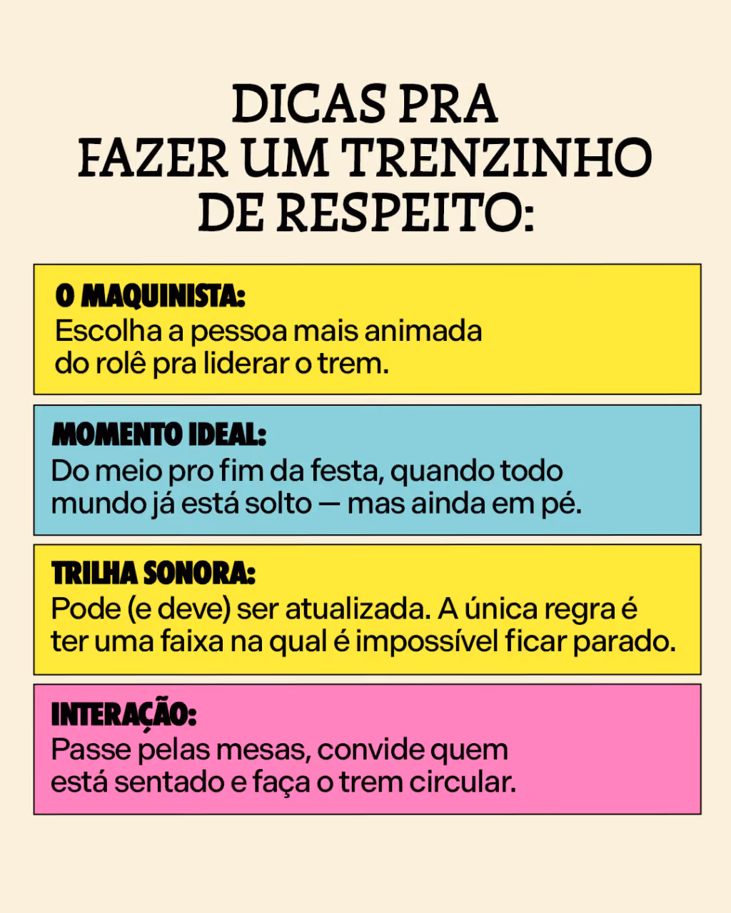Dicas pra fazer um trenzinho de respeito:
O maquinista: escolha a pessoa mais animada do rolê pra liderar o trem.
Momento Ideal: do meio pro fim da festa, quando todo mundo já está solto — mas ainda em pé.
Trilha sonora: pode (e deve) ser atualizada. A única regra é ter uma faixa na qual é impossível ficar parado.
Interação: passe pelas mesas, convide quem está sentado e faça o trem circular. 
