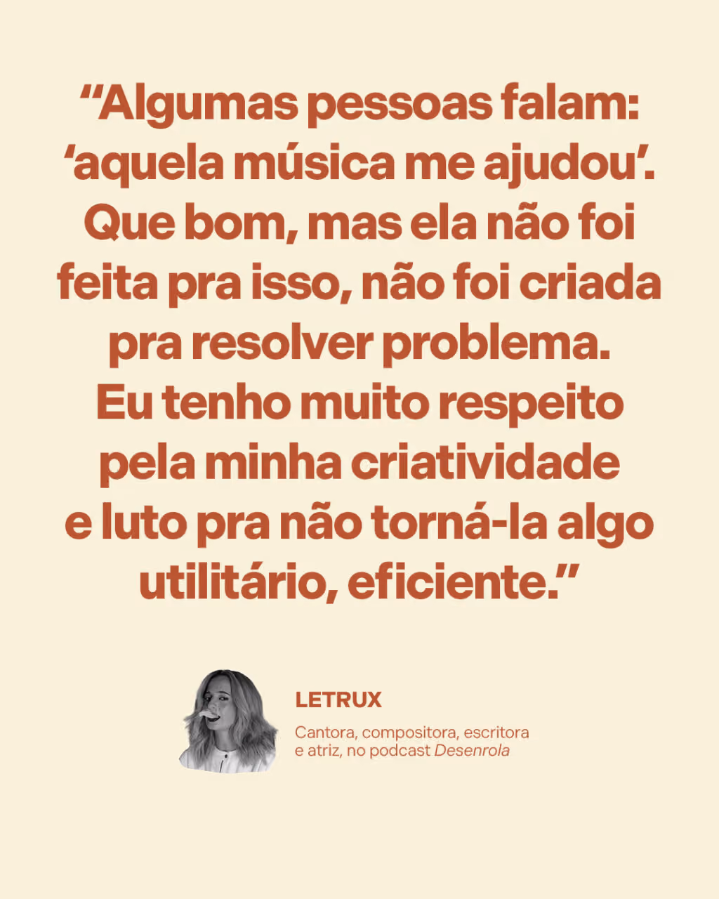 “Algumas pessoas falam: ‘aquela música me ajudou’. Que bom, mas ela não foi feita pra isso, não foi criada pra resolver problema. Eu tenho muito respeito pela minha criatividade e luto pra não torná-la algo utilitário, eficiente.” 
Letrux
Cantora, compositora, escritora e atriz, no podcast Desenrola 
