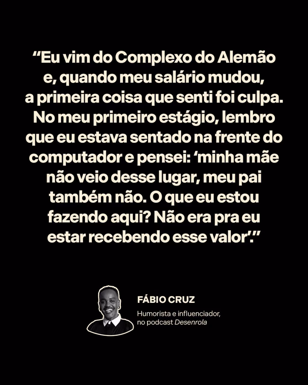 “Eu vim do Complexo do Alemão e, quando meu salário mudou, a primeira coisa que senti foi culpa. No meu primeiro estágio, lembro que eu estava sentado na frente do computador e pensei: ‘minha mãe não veio desse lugar, meu pai também não. O que eu estou fazendo aqui? Não era pra eu estar recebendo esse valor’.”
Fábio Cruz
Humorista e influenciador, no Desenrola