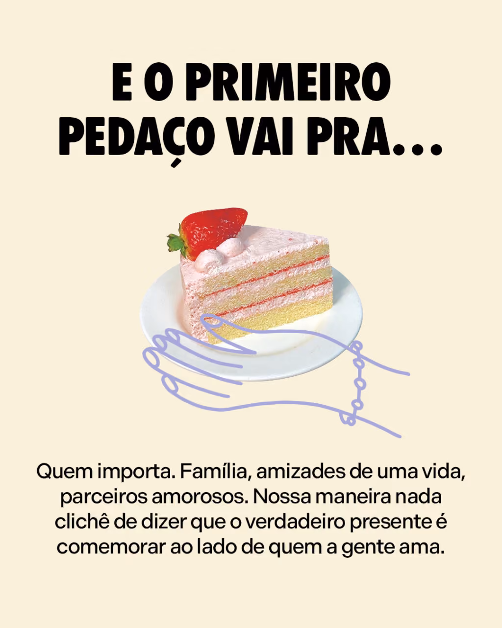 E o primeiro pedaço vai pra…
Quem importa. Família, amizades de uma vida, parceiros amorosos. Nossa maneira nada clichê de dizer que o verdadeiro presente é comemorar ao lado de quem a gente ama.