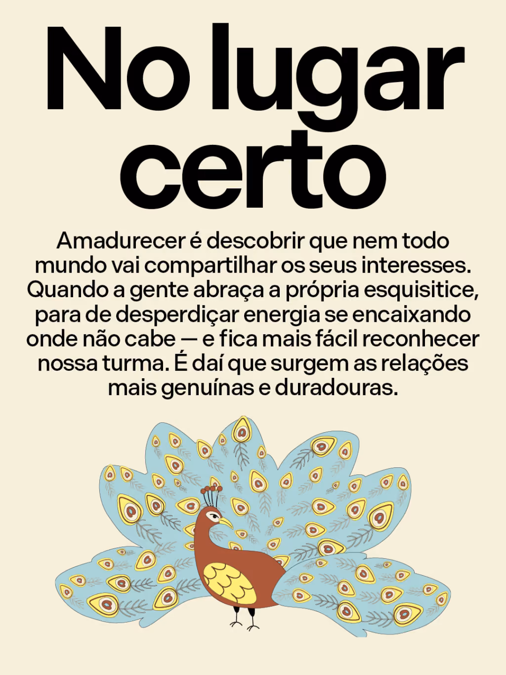 No lugar certo
Amadurecer é descobrir que nem todo mundo vai compartilhar os seus interesses. Quando a gente abraça a própria esquisitice, para de desperdiçar energia se encaixando onde não cabe — e fica mais fácil reconhecer nossa turma. É daí que surgem as relações mais genuínas e duradouras.