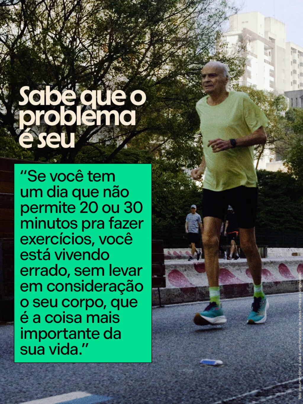 Sabe que o problema é seu
“Se você tem um dia que não permite 20 ou 30 minutos pra fazer exercícios, você está vivendo errado, sem levar em consideração o seu corpo, que é a coisa mais importante da sua vida.”
