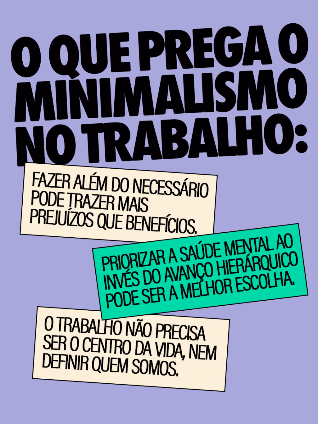 O que prega o minimalismo no trabalho:
. Fazer além do necessário pode trazer mais prejuízos que benefícios.
. Priorizar a saúde mental ao invés do avanço hierárquico pode ser a melhor escolha.
. O trabalho não precisa ser o centro da vida, nem definir quem somos.