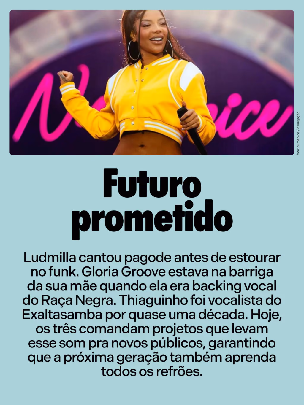 Futuro prometido
Ludmilla cantou pagode antes de estourar no funk. Gloria Groove estava na barriga da sua mãe quando ela era backing vocal do Raça Negra. Thiaguinho foi vocalista do Exaltasamba por quase uma década. Hoje, os três comandam projetos que levam esse som pra novos públicos, garantindo que a próxima geração também aprenda todos os refrões.
