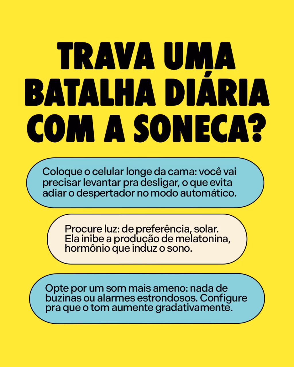Trava uma batalha diária com a soneca?
Algumas dicas pra quem quer largar:

. Coloque o celular longe da cama: você vai precisar levantar pra desligar, o que evita adiar o despertador no modo automático.
. Procure luz: de preferência, solar. Ela inibe a produção de melatonina, hormônio que induz o sono.
. Opte por um som mais ameno: nada de buzinas ou alarmes estrondosos. Configure pra que o tom aumente gradativamente.