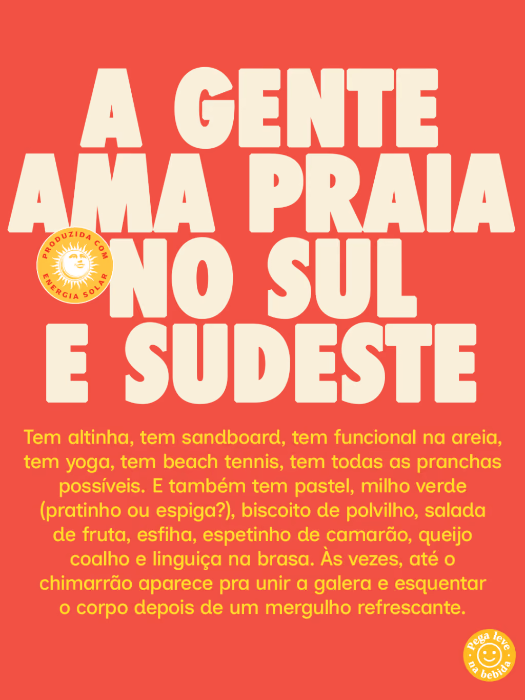A GENTE AMA PRAIA NO SUL E SUDESTE
Tem altinha, tem sandboard, tem funcional na areia, tem yoga, tem beach tennis, tem todas as pranchas possíveis. E também tem pastel, milho verde (pratinho ou espiga?), biscoito de polvilho, salada de fruta, esfiha, espetinho de camarão, queijo coalho e linguiça na brasa. Às vezes, até o chimarrão aparece pra unir a galera e esquentar o corpo depois de um mergulho refrescante.
