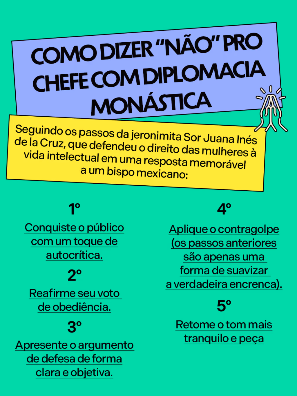 Como dizer “não” pro chefe com diplomacia monástica
Seguindo os passos da jeronimita Sor Juana Inés de la Cruz, que defendeu o direito das mulheres à vida intelectual em uma resposta memorável a um bispo mexicano:
. 1º. Conquiste o público com um toque de autocrítica.
. 2º. Reafirme seu voto de obediência.
. 3º. Apresente o argumento de defesa de forma clara e objetiva.
. 4º. Aplique o contragolpe (os passos anteriores são apenas uma forma de suavizar a verdadeira encrenca).
. 5º: Retome o tom mais tranquilo e peça desculpas por possíveis equívocos.