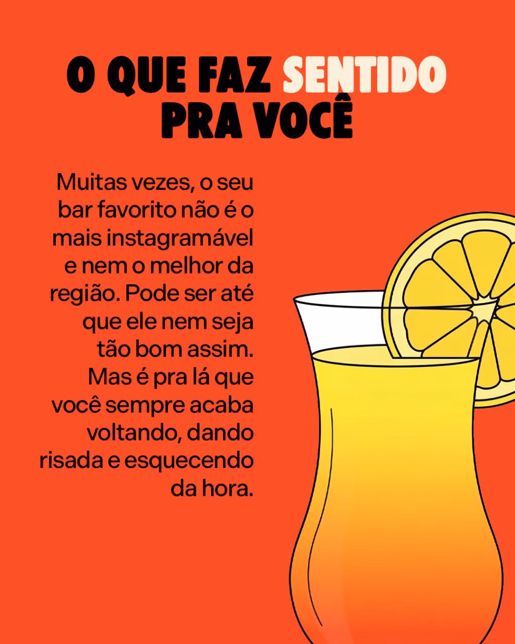 O que faz sentido pra você
Muitas vezes, o seu bar favorito não é o mais instagramável e nem o melhor da região. Pode ser até que ele nem seja tão bom assim. Mas é pra lá que você sempre acaba voltando, dando risada e esquecendo da hora.