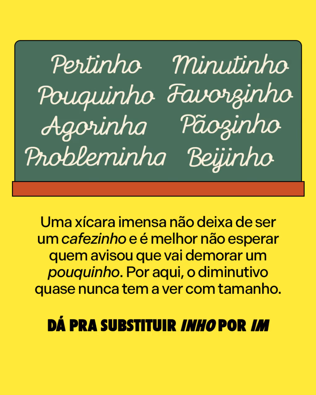 Pertinho
Pouquinho
Agorinha
Probleminha
Pãozinho
Beijinho
Minutinho
Favorzinho
Uma xícara imensa não deixa de ser um cafezinho e é melhor não esperar quem avisou que vai demorar um pouquinho. Por aqui, o diminutivo quase nunca tem a ver com tamanho.
DÁ PRA SUBSTITUIR INHO POR IM