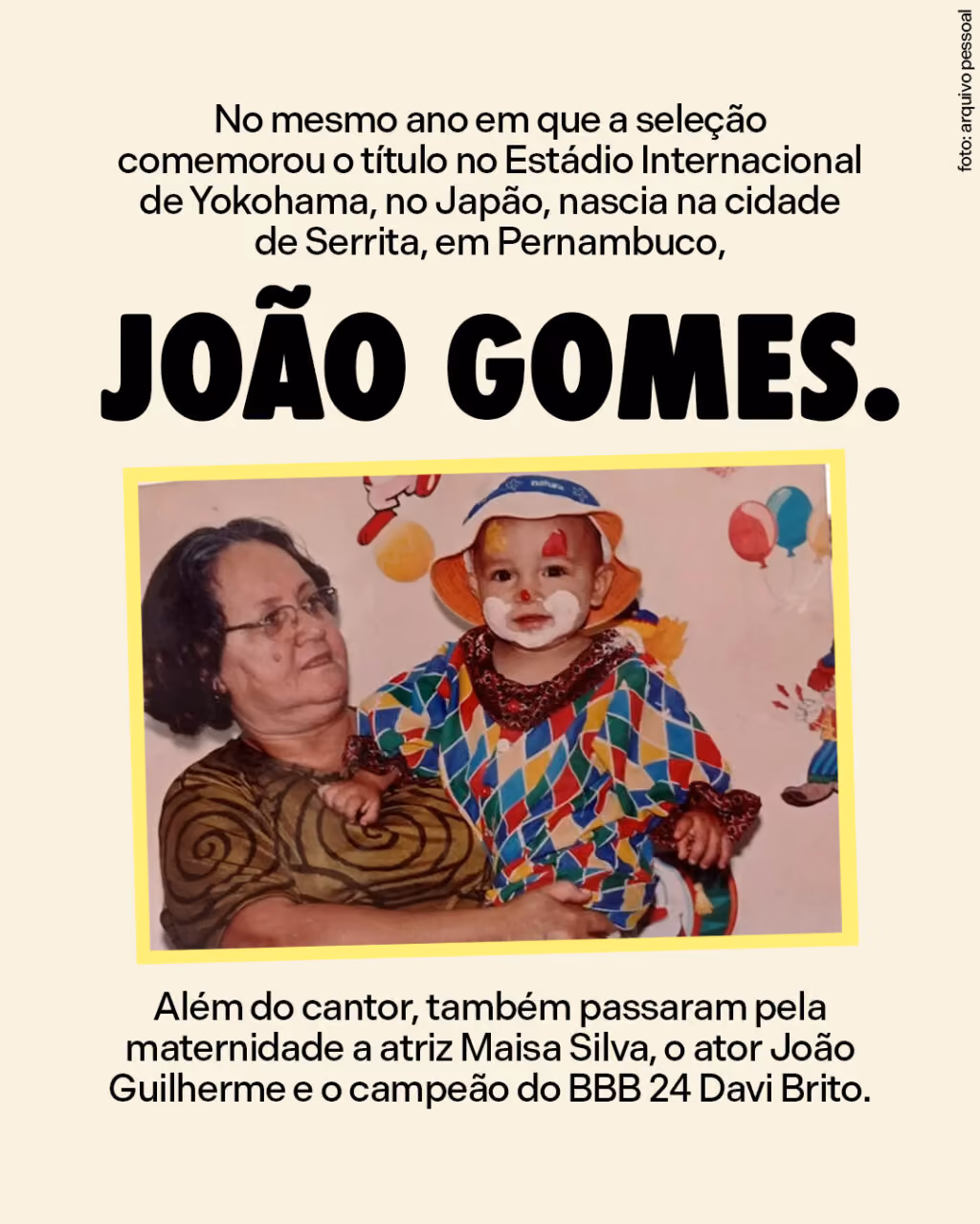 No mesmo ano em que a seleção comemorou o título no Estádio Internacional de Yokohama, no Japão, nascia na cidade de Serrita, em Pernambuco, João Gomes.
Além do cantor, também passaram pela maternidade a atriz Maisa Silva, o ator João Guilherme e o campeão do BBB 24 Davi Brito.