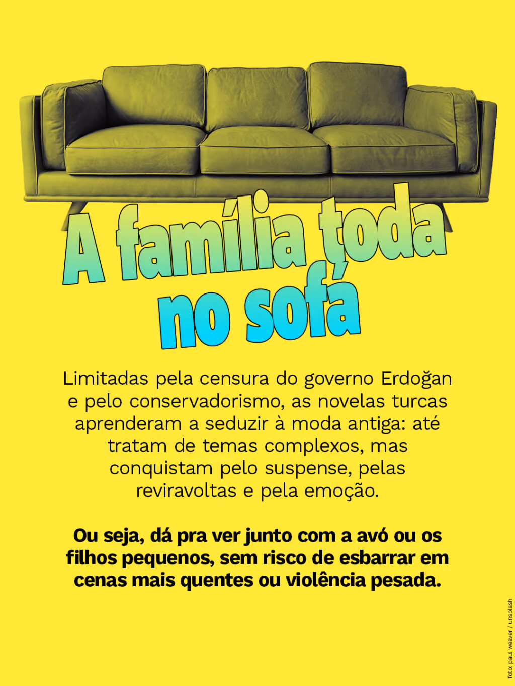 A família toda no sofá
Limitadas pela censura do governo Erdoğan e pelo conservadorismo, as novelas turcas aprenderam a seduzir à moda antiga: até tratam de temas complexos, mas conquistam pelo suspense, pelas reviravoltas e pela emoção.

Ou seja, sem risco de esbarrar em cenas mais quentes ou em violência pesada, pode atingir um público amplo e diverso.