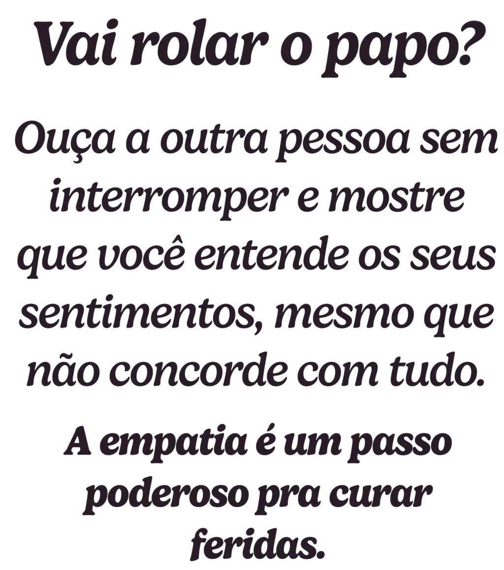 Vai rolar o papo? Ouça a outra pessoa sem interromper e mostre que você entende os seus sentimentos, mesmo que não concorde com tudo. A empatia é um passo poderoso pra curar feridas.