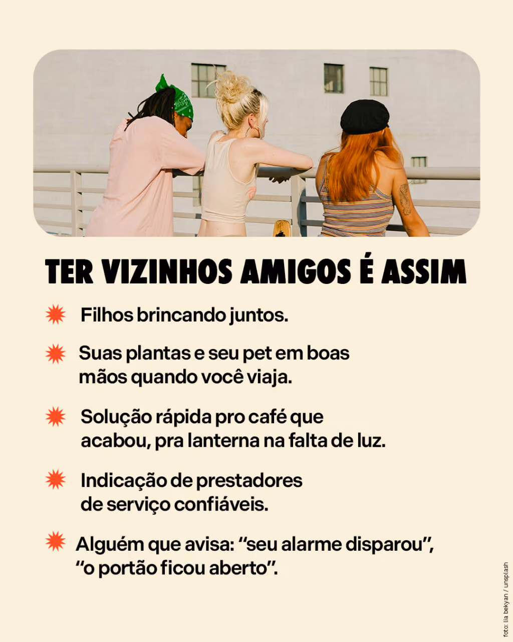 Ter vizinhos amigos é assim
. Filhos brincando juntos. 
. Suas plantas e seu pet em boas mãos quando você viaja.
. Solução rápida pro café que acabou, pra lanterna na falta de luz.
. Indicação de prestadores de serviço confiáveis.
. Alguém que avisa: “seu alarme disparou”, “o portão ficou aberto”.
