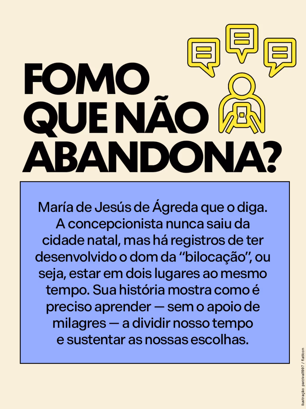 FOMO que não abandona?
María de Jesús de Ágreda que o diga. A concepcionista nunca saiu da cidade natal, mas há registros de ter desenvolvido o dom da “bilocação”, ou seja, estar em dois lugares ao mesmo tempo. Sua história mostra como é preciso aprender — sem o apoio de milagres — a dividir nosso tempo e sustentar as nossas escolhas.