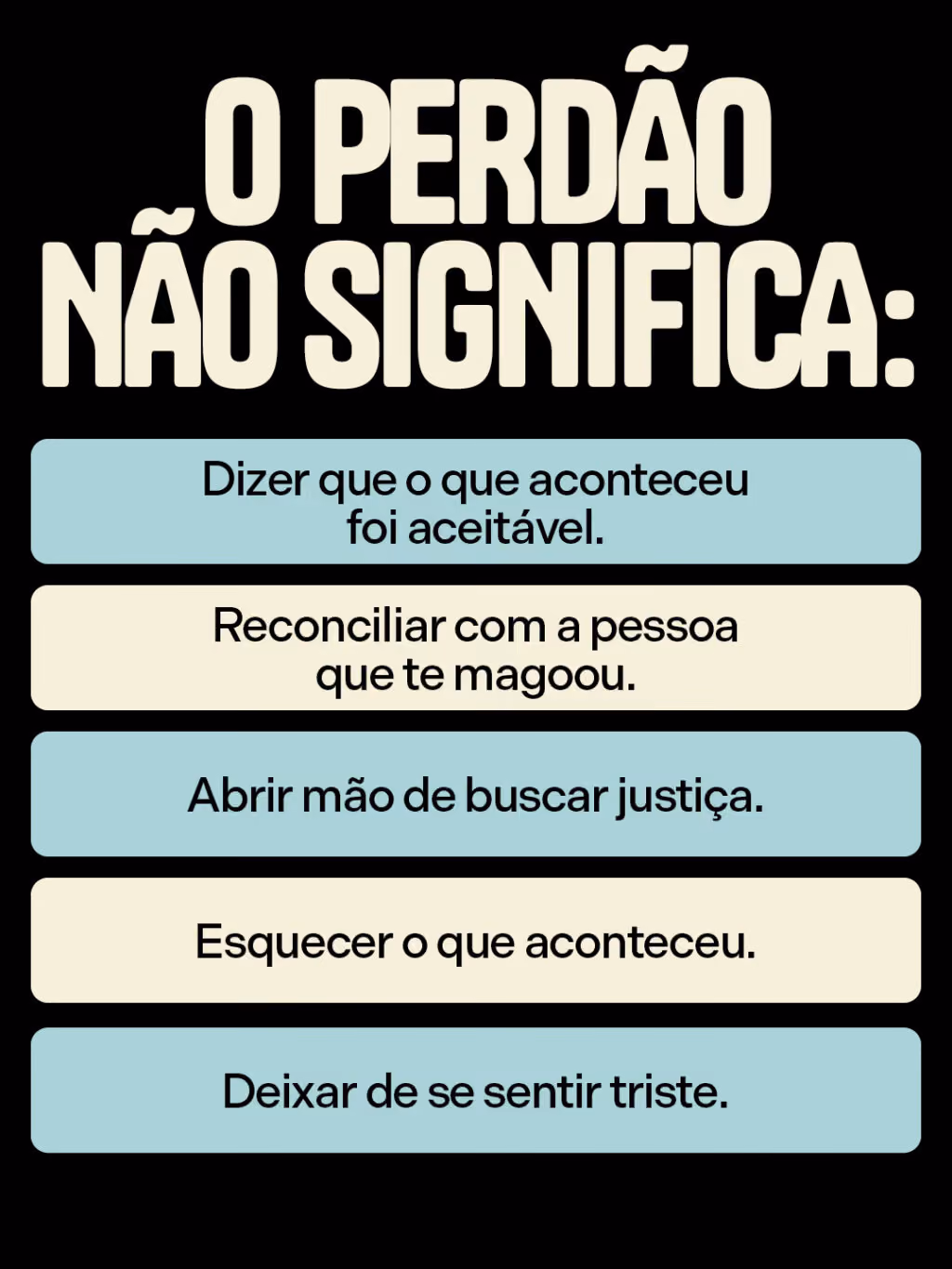 Perdoar faz bem pra saúde
O perdão não significa:
. Dizer que o que aconteceu foi aceitável.
. Reconciliar com a pessoa que te magoou.
. Esquecer o que aconteceu.
. Abrir mão de buscar justiça.
. Deixar de se sentir triste.