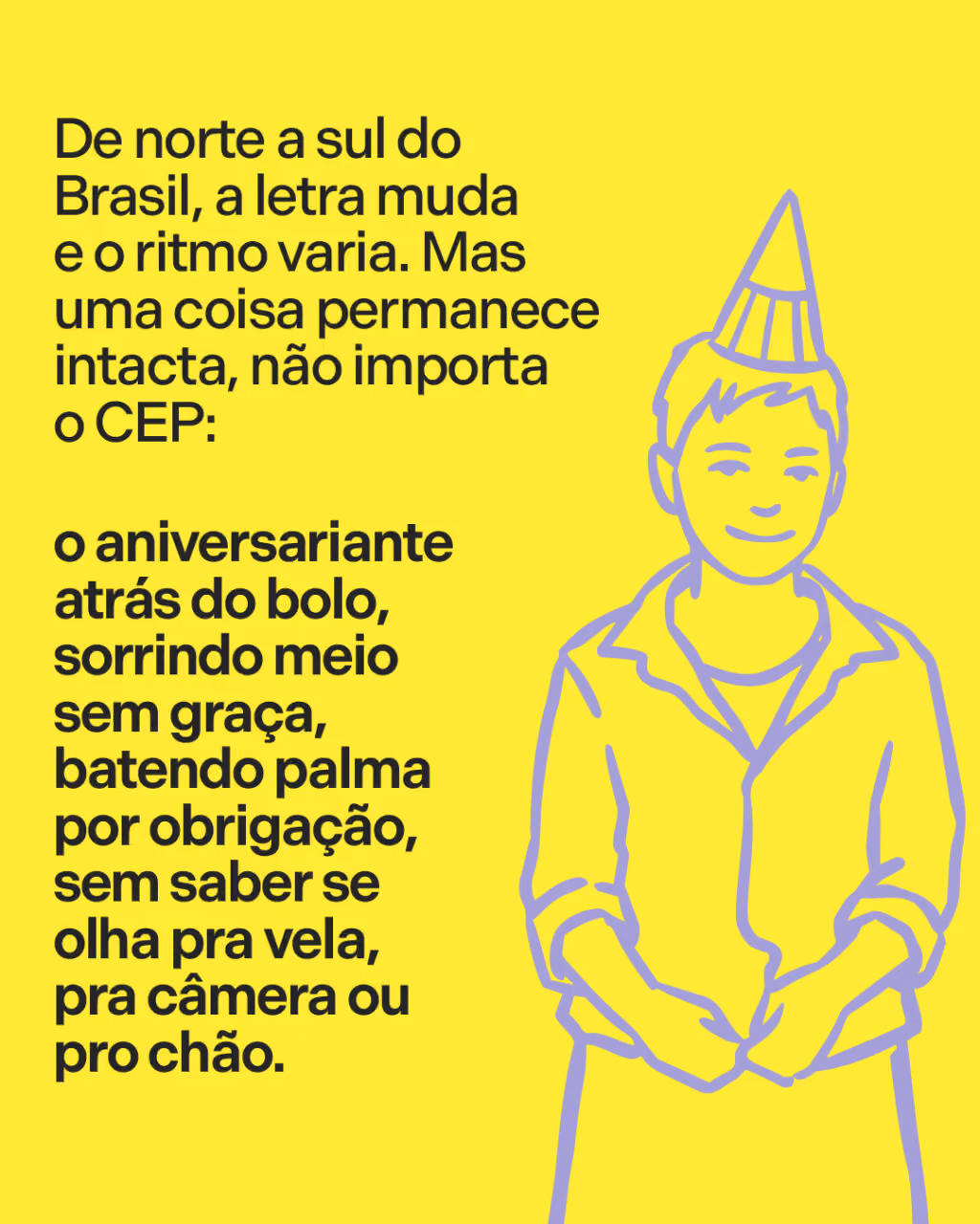 De norte a sul do Brasil, a letra muda e o ritmo varia. Mas uma coisa permanece intacta, não importa o CEP:
o aniversariante atrás do bolo, sorrindo meio sem graça, batendo palma por obrigação, sem saber se olha pra vela, pra câmera ou pro chão.
