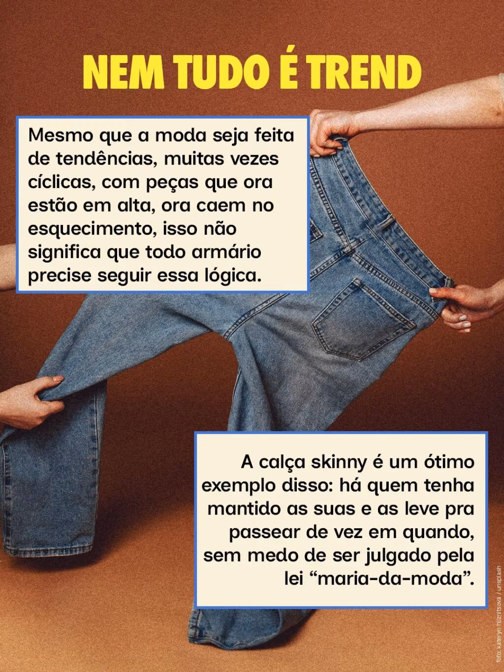 Nem tudo é trend
Mesmo que a moda seja feita de tendências, muitas vezes cíclicas, com peças que ora estão em alta, ora caem no esquecimento, isso não significa que todo armário precise seguir essa lógica. 
A calça skinny é um ótimo exemplo disso: há quem tenha mantido as suas e as leve pra passear de vez em quando, sem medo de ser julgado pela lei “maria-da-moda”.
Nem tudo é trend
Mesmo que a moda seja feita de tendências, muitas vezes cíclicas, com peças que ora estão em alta, ora caem no esquecimento, isso não significa que todo armário precise seguir essa lógica. 
A calça skinny é um ótimo exemplo disso: há quem tenha mantido as suas e as leve pra passear de vez em quando, sem medo de ser julgado pela lei “maria-da-moda”.