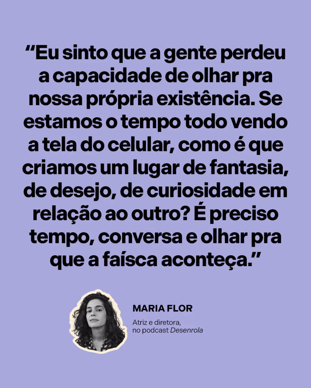 “Eu sinto que a gente perdeu a capacidade de olhar pra nossa própria existência. Se estamos o tempo todo vendo a tela do celular, como é que criamos um lugar de fantasia, de desejo, de curiosidade em relação ao outro? É preciso tempo, conversa e olhar pra que a faísca aconteça.”
Maria Flor 
Atriz e diretora, no podcast Desenrola
