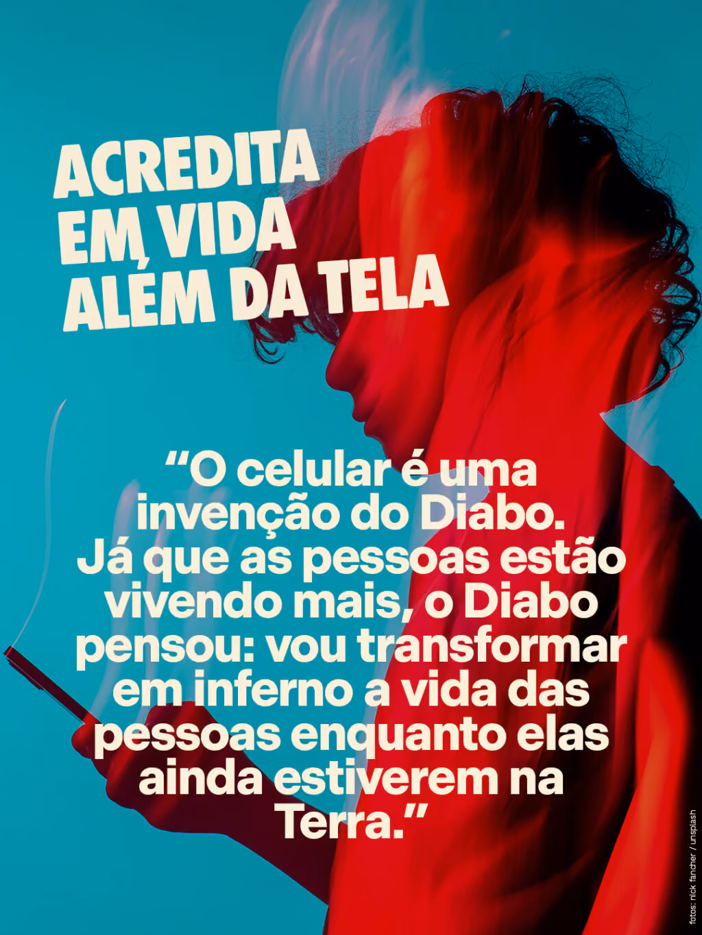 Acredita em vida além da tela
“O celular é uma invenção do Diabo. Já que as pessoas estão vivendo mais, o Diabo pensou: vou transformar em inferno a vida das pessoas enquanto elas ainda estiverem na Terra.”
