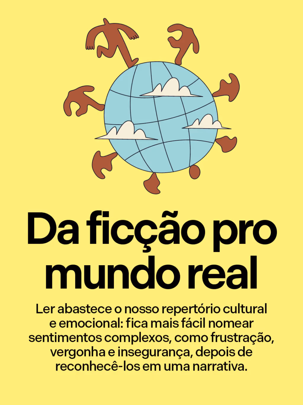 Da ficção pro mundo real
Ler abastece o nosso repertório cultural e emocional: fica mais fácil nomear sentimentos complexos, como frustração, vergonha e insegurança, depois de reconhecê-los em uma narrativa.