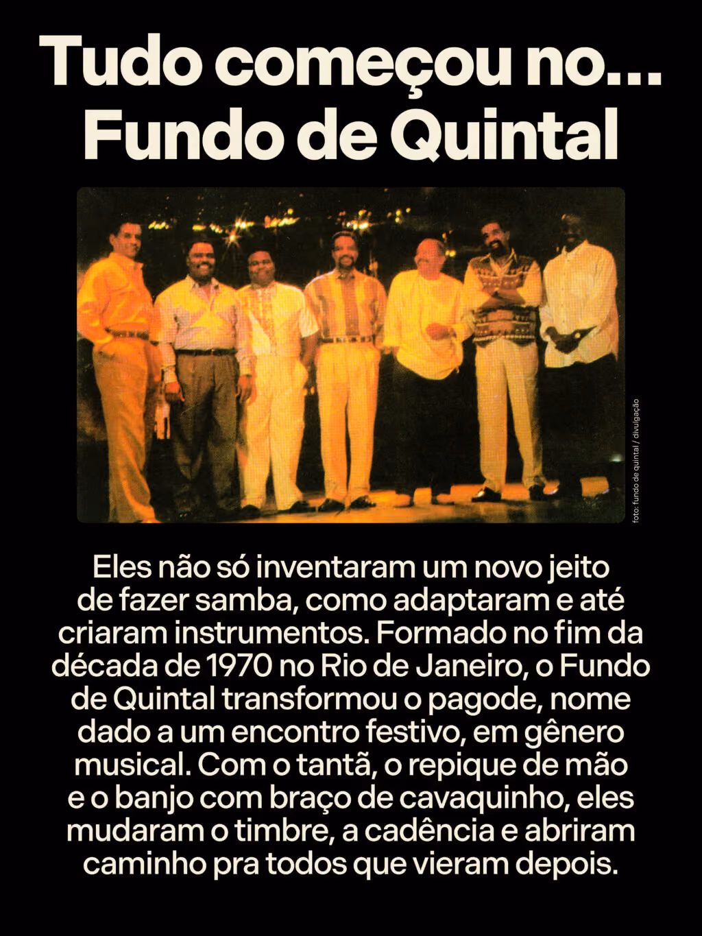 Tudo começou no… Fundo de Quintal
Eles não só inventaram um novo jeito de fazer samba, como adaptaram e até criaram instrumentos. Formado no fim da década de 1970 no Rio de Janeiro, o Fundo de Quintal transformou o pagode, nome dado a um encontro festivo, em gênero musical. Com o tantã, o repique de mão e o banjo com braço de cavaquinho, eles mudaram o timbre, a cadência e abriram caminho pra todos que vieram depois.
