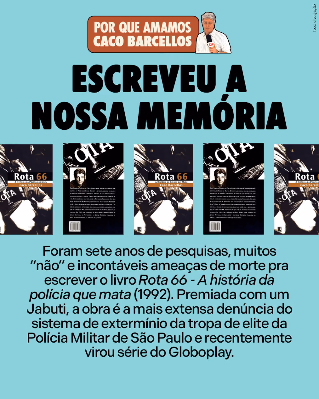 Por que amamos Caco Barcellos

Escreveu a nossa memória

Foram sete anos de pesquisas, muitos “não” e incontáveis ameaças de morte pra escrever o livro Rota 66 - A história da polícia que mata (1992). Premiada com um Jabuti, a obra é a mais extensa denúncia do sistema de extermínio da tropa de elite da Polícia Militar de São Paulo e recentemente virou série do Globoplay.