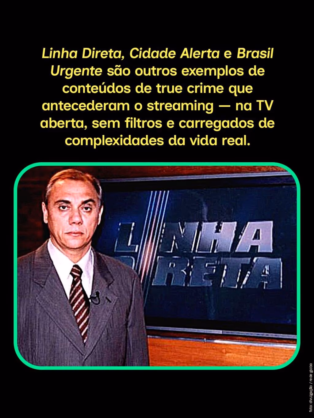 Linha Direta, Cidade Alerta e Brasil Urgente são outros exemplos de conteúdos de true crime que antecederam o streaming — na TV aberta, sem filtros e carregados de complexidades da vida real.