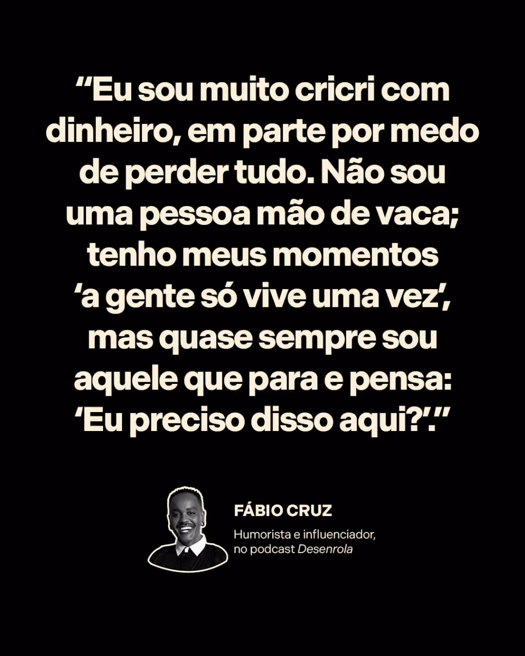 “Eu sou muito cricri com dinheiro, em parte por medo de perder tudo. Não sou uma pessoa mão de vaca; tenho meus momentos ‘a gente só vive uma vez’, mas quase sempre sou aquele que para e pensa: ‘Eu preciso disso aqui?’.”
Fábio Cruz
Humorista e influenciador, no Desenrola