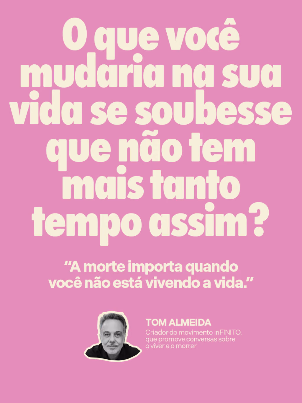 O que você mudaria na sua vida se soubesse que não tem mais tanto tempo assim?
“A morte importa quando você não está vivendo a vida.”
Tom Almeida
Criador do movimento inFINITO, que promove conversas sobre o viver e o morrer