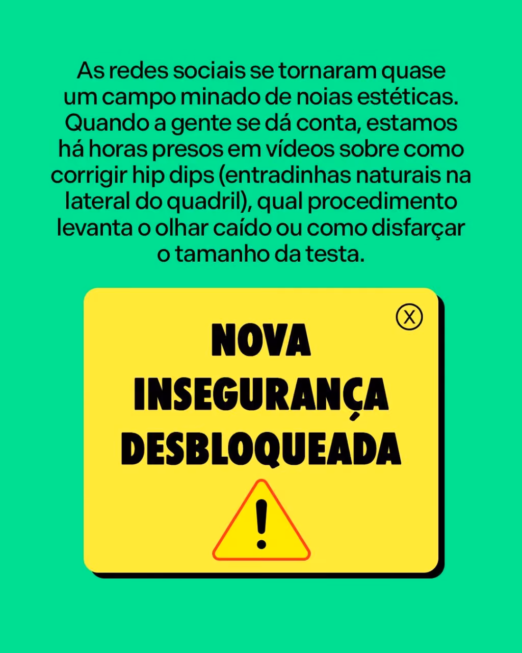 Nova insegurança desbloqueada
As redes sociais se tornaram quase um campo minado de noias estéticas. Quando a gente se dá conta, estamos há horas presos em vídeos sobre como corrigir hip dips (entradinhas naturais na lateral do quadril), qual procedimento levanta o olhar caído ou como disfarçar o tamanho da testa. 
