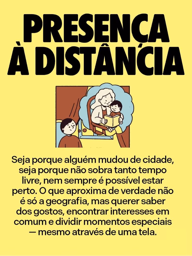 Presença à distância
Seja porque alguém mudou de cidade, seja porque não sobra tanto tempo livre, nem sempre é possível estar perto. O que aproxima de verdade não é só a geografia, mas querer saber dos gostos, encontrar interesses em comum e dividir momentos especiais — mesmo através de uma tela.
